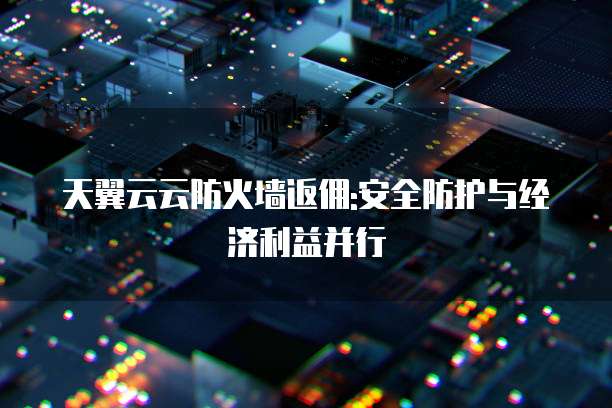天翼云云防火墙返佣:安全防护与经济利益并行