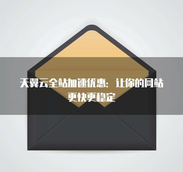 天翼云全站加速优惠:让你的网站更快更稳定