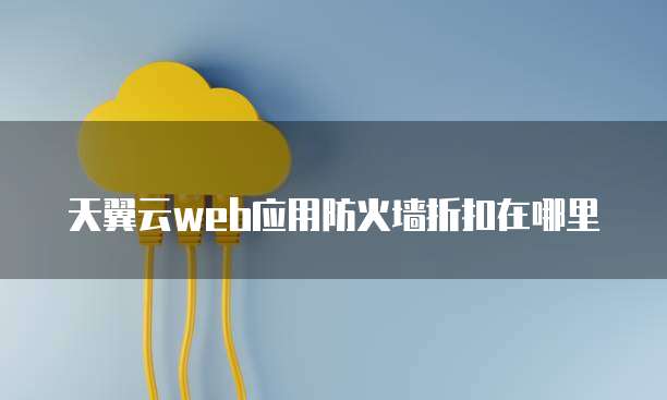 天翼云web应用防火墙折扣在哪里
