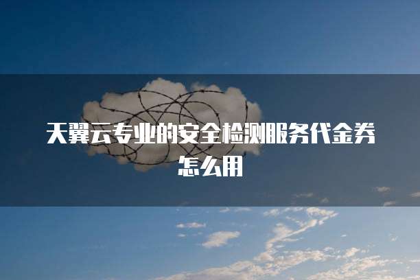 天翼云专业的安全检测服务代金券怎么用