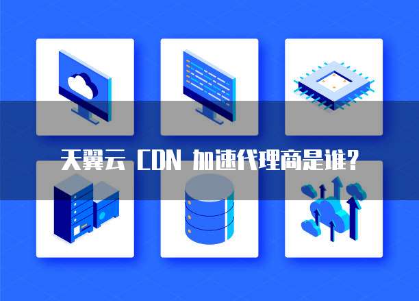 天翼云 CDN 加速代理商是谁?
