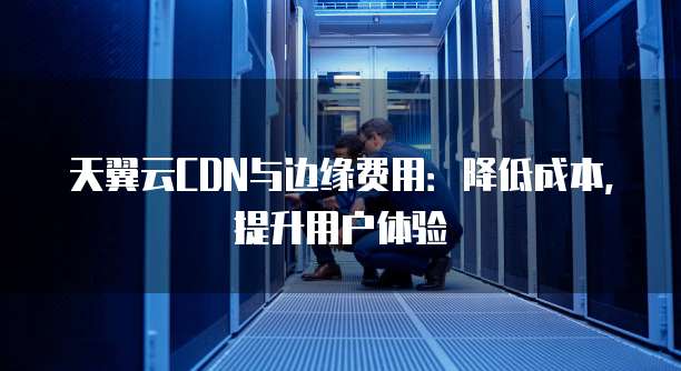 天翼云CDN与边缘费用:降低成本,提升用户体验