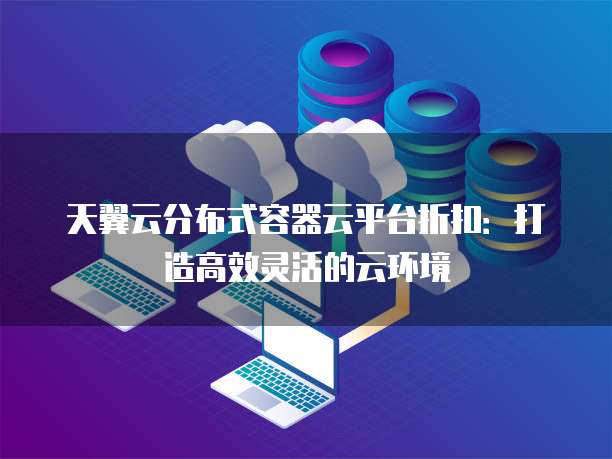 天翼云分布式容器云平台折扣:打造高效灵活的云环境