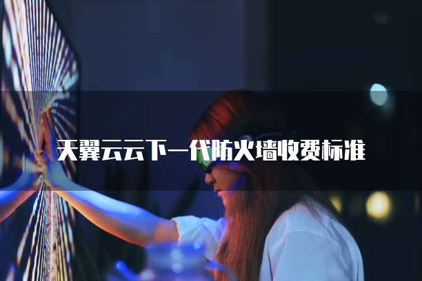 天翼云云下一代防火墙收费标准