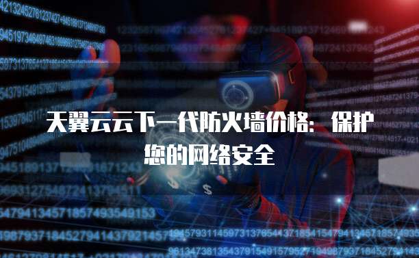天翼云云下一代防火墙价格:保护您的网络安全