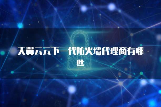天翼云云下一代防火墙代理商有哪些