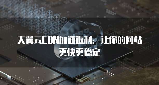 天翼云CDN加速返利:让你的网站更快更稳定