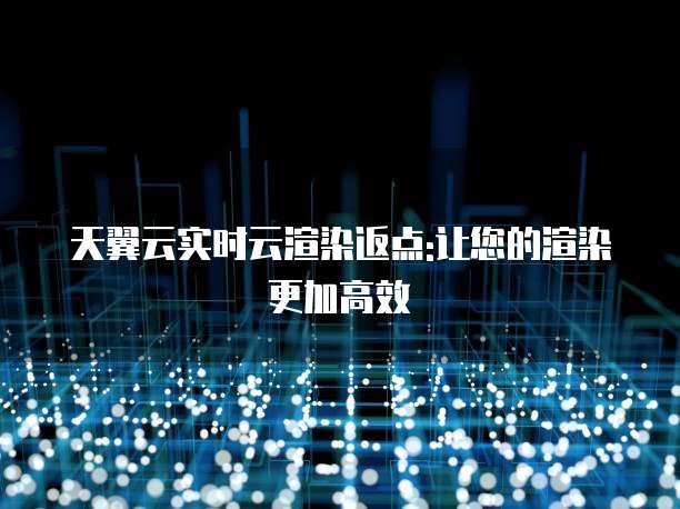 天翼云实时云渲染返点:让您的渲染更加高效