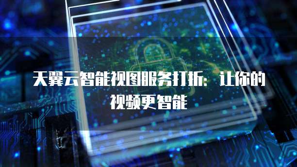 天翼云智能视图服务打折:让你的视频更智能