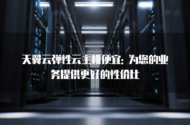 天翼云弹性云主机便宜: 为您的业务提供更好的性价比