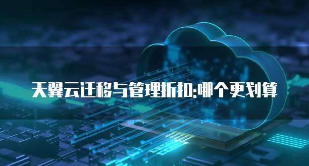 天翼云迁移与管理折扣:哪个更划算