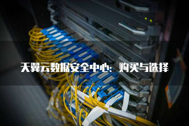 天翼云数据安全中心:购买与选择