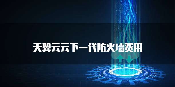 天翼云云下一代防火墙费用