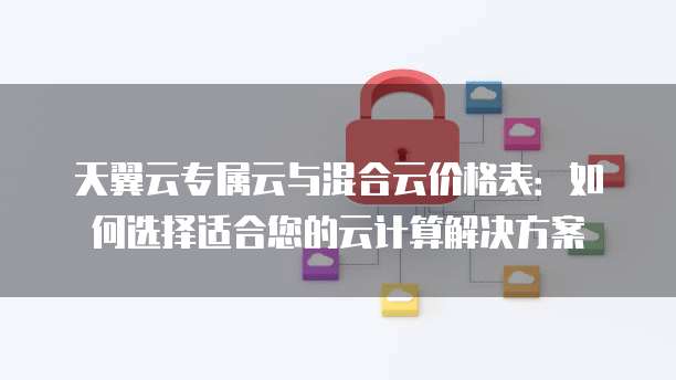天翼云专属云与混合云价格表:如何选择适合您的云计算解决方案