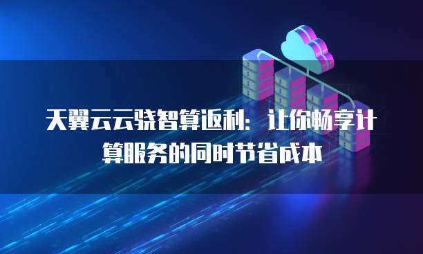 天翼云云骁智算返利:让你畅享计算服务的同时节省成本