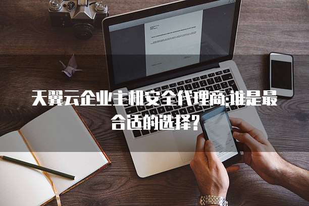 天翼云企业主机安全代理商:谁是最合适的选择?