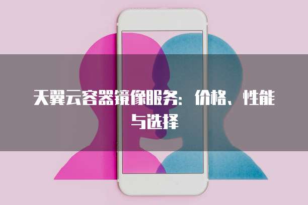 天翼云容器镜像服务:价格、性能与选择