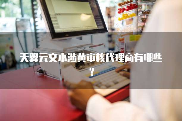 天翼云文本涉黄审核代理商有哪些?