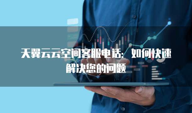 天翼云云空间客服电话:如何快速解决您的问题