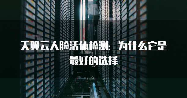 天翼云人脸活体检测:为什么它是最好的选择