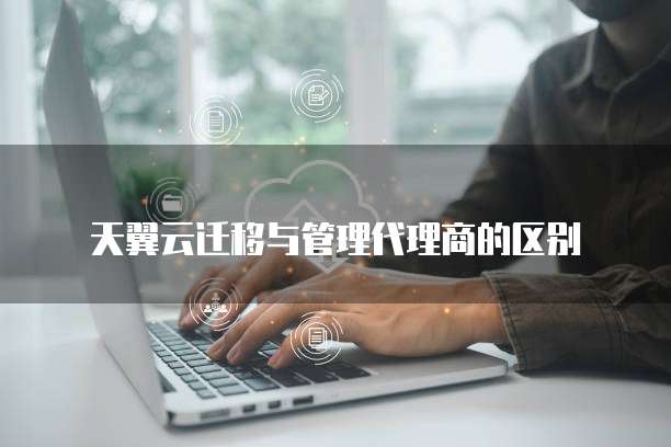 天翼云迁移与管理代理商的区别