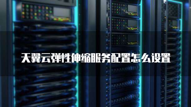 天翼云弹性伸缩服务配置怎么设置