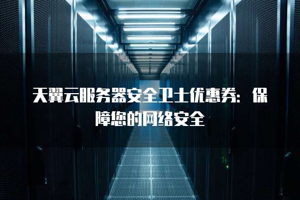 天翼云服务器安全卫士优惠券:保障您的网络安全
