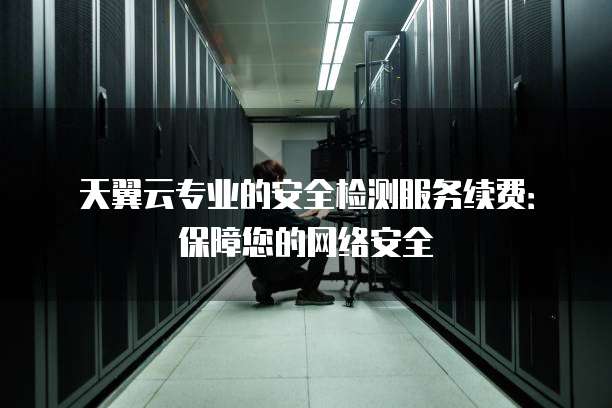 天翼云专业的安全检测服务续费:保障您的网络安全