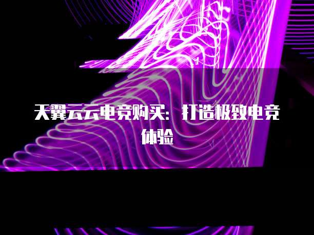天翼云云电竞购买:打造极致电竞体验