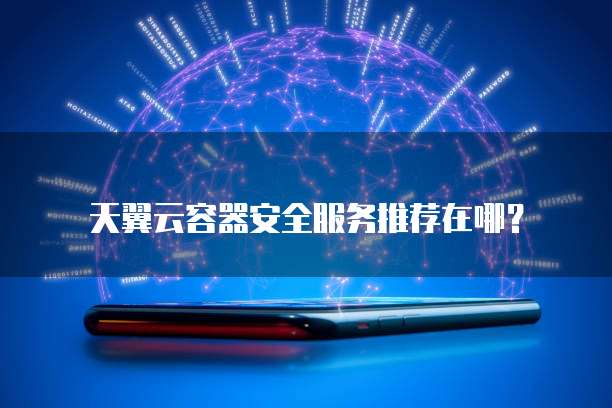 天翼云容器安全服务推荐在哪?