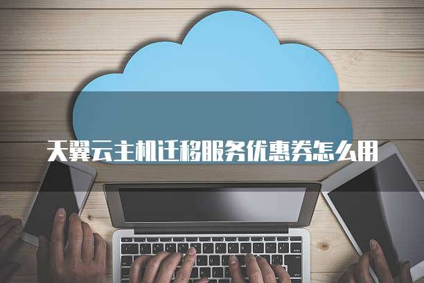 天翼云主机迁移服务优惠券怎么用