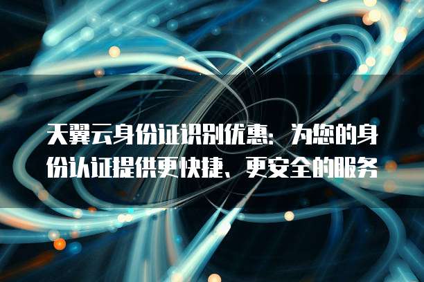 天翼云身份证识别优惠：为您的身份认证提供更快捷、更安全的服务