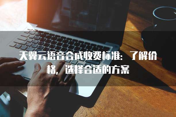 天翼云语音合成收费标准：了解价格，选择合适的方案