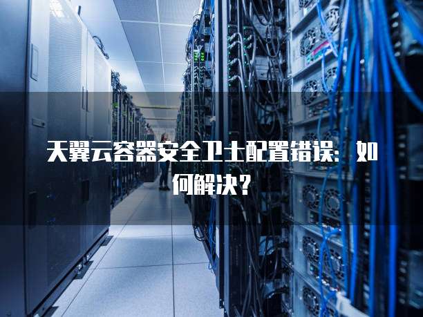 天翼云容器安全卫士配置错误:如何解决?