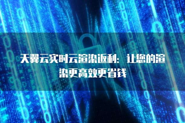 天翼云实时云渲染返利：让您的渲染更高效更省钱