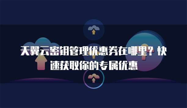 天翼云密钥管理优惠券在哪里？快速获取你的专属优惠