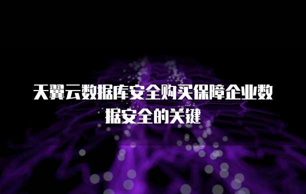 天翼云数据库安全购买保障企业数据安全的关键