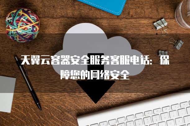 天翼云容器安全服务客服电话：保障您的网络安全