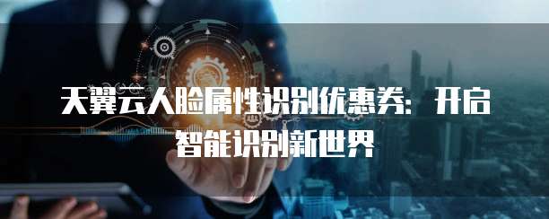 天翼云人脸属性识别优惠券:开启智能识别新世界