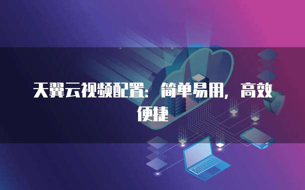 天翼云视频配置:简单易用,高效便捷