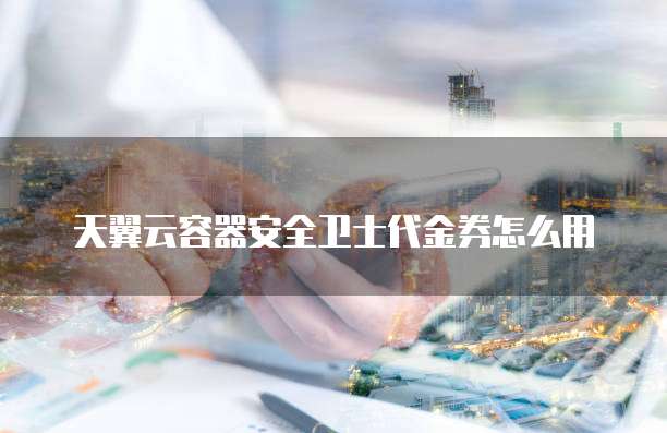 天翼云容器安全卫士代金券怎么用