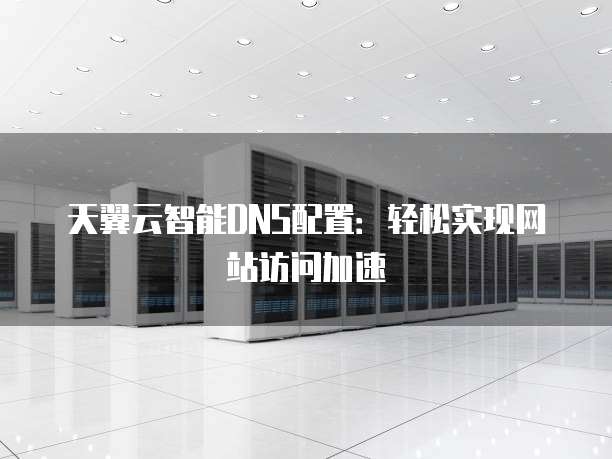 天翼云智能DNS配置:轻松实现网站访问加速