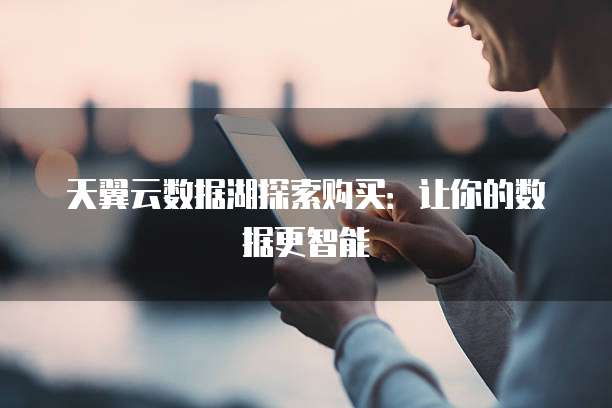 天翼云数据湖探索购买：让你的数据更智能