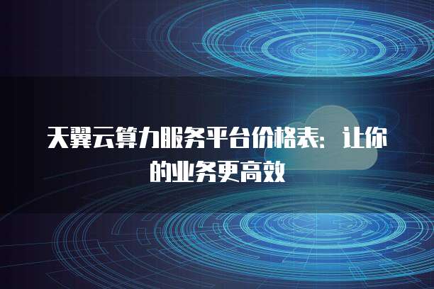 天翼云算力服务平台价格表：让你的业务更高效