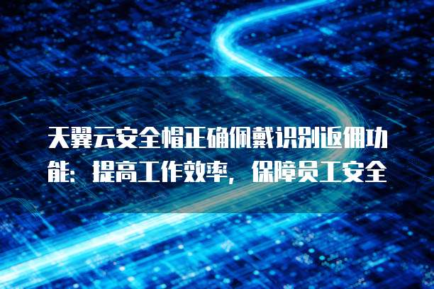 天翼云安全帽正确佩戴识别返佣功能:提高工作效率,保障员工安全