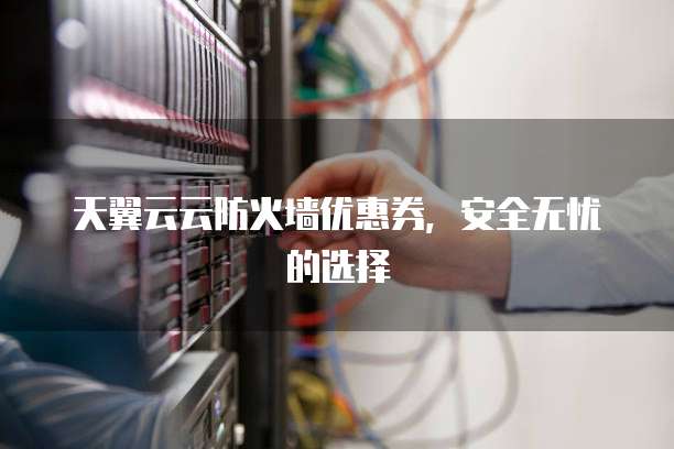 天翼云云防火墙优惠券,安全无忧的选择