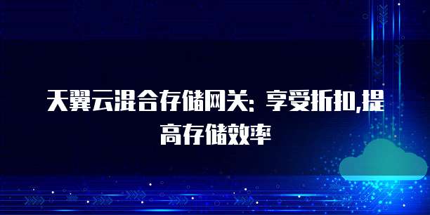 天翼云混合存储网关: 享受折扣,提高存储效率
