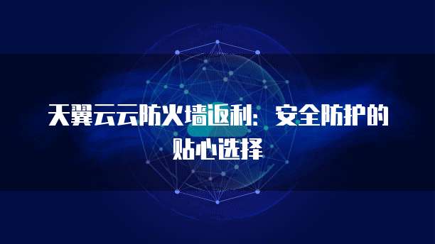 天翼云云防火墙返利:安全防护的贴心选择