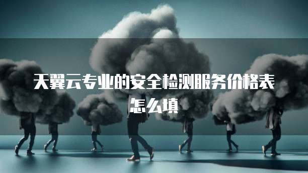 天翼云专业的安全检测服务价格表怎么填