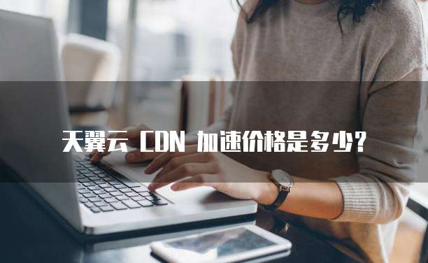 天翼云 CDN 加速价格是多少?